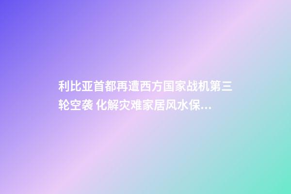 利比亚首都再遭西方国家战机第三轮空袭 化解灾难家居风水保你遇难呈祥